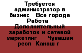 Требуется администратор в бизнес - Все города Работа » Дополнительный заработок и сетевой маркетинг   . Чувашия респ.,Канаш г.